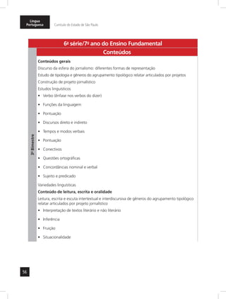 Língua 
Portuguesa Currículo do Estado de São Paulo 
56 
6a- série/7o- ano do Ensino Fundamental 
3º- Bimestre 
Conteúdos 
Conteúdos gerais 
Discurso da esfera do jornalismo: diferentes formas de representação 
Estudo de tipologia e gêneros do agrupamento tipológico relatar articulados por projetos 
Construção de projeto jornalístico 
Estudos linguísticos 
• Verbo (ênfase nos verbos do dizer) 
• Funções da linguagem 
• Pontuação 
• Discursos direto e indireto 
• Tempos e modos verbais 
• Pontuação 
• Conectivos 
• Questões ortográficas 
• Concordâncias nominal e verbal 
• Sujeito e predicado 
Variedades linguísticas 
Conteúdo de leitura, escrita e oralidade 
Leitura, escrita e escuta intertextual e interdiscursiva de gêneros do agrupamento tipológico 
relatar articulados por projeto jornalístico 
• Interpretação de textos literário e não literário 
• Inferência 
• Fruição 
• Situacionalidade 
 