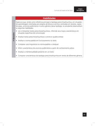 61 
Currículo do Estado de São Paulo 
Língua 
Portuguesa 
1º- Bimestre 
Habilidades 
Espera-se que, tendo como referência principal a tipologia prescritiva/injuntiva, em situações 
de aprendizagem orientadas por projetos de leitura e escrita e centradas em receitas, regras 
de jogos, anúncios publicitários e outros gêneros dessa tipologia, os estudantes desenvolvam 
as seguintes habilidades: 
• Ler e interpretar textos prescritivos/injuntivos, inferindo seus traços característicos em 
situações específicas de comunicação 
• Analisar textos prescritivos/injuntivos e construir quadro-síntese 
• Analisar a norma-padrão em funcionamento no texto 
• Comparar usos linguísticos na norma-padrão e coloquial 
• Inferir características de anúncios publicitários a partir de conhecimento prévio 
• Analisar a intertextualidade presente em um texto 
• Comparar características da tipologia prescritiva/injuntiva em textos de diferentes gêneros 
 