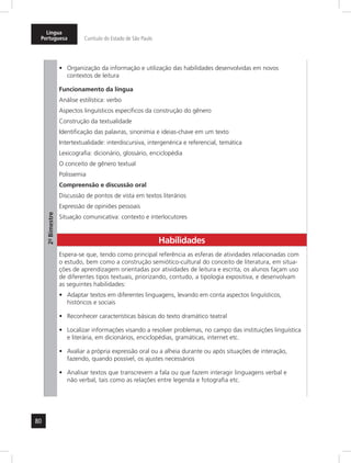 Língua 
Portuguesa Currículo do Estado de São Paulo 
80 
2º- Bimestre 
• Organização da informação e utilização das habilidades desenvolvidas em novos 
contextos de leitura 
Funcionamento da língua 
Análise estilística: verbo 
Aspectos linguísticos específicos da construção do gênero 
Construção da textualidade 
Identificação das palavras, sinonímia e ideias-chave em um texto 
Intertextualidade: interdiscursiva, inter genérica e referencial, temática 
Lexicografia: dicionário, glossário, enciclopédia 
O conceito de gênero textual 
Polissemia 
Compreensão e discussão oral 
Discussão de pontos de vista em textos literários 
Expressão de opiniões pessoais 
Situação comunicativa: contexto e interlocutores 
Habilidades 
Espera-se que, tendo como principal referência as esferas de atividades relacionadas com 
o estudo, bem como a construção semiótico-cultural do conceito de literatura, em situa-ções 
de aprendizagem orientadas por atividades de leitura e escrita, os alunos façam uso 
de diferentes tipos textuais, priorizando, contudo, a tipologia expositiva, e desenvolvam 
as seguintes habilidades: 
• Adaptar textos em diferentes linguagens, levando em conta aspectos linguísticos, 
históricos e sociais 
• Reconhecer características básicas do texto dramático teatral 
• Localizar informações visando a resolver problemas, no campo das instituições linguística 
e literária, em dicionários, enciclopédias, gramáticas, internet etc. 
• Avaliar a própria expressão oral ou a alheia durante ou após situações de interação, 
fazendo, quando possível, os ajustes necessários 
• Analisar textos que transcrevem a fala ou que fazem interagir linguagens verbal e 
não verbal, tais como as relações entre legenda e fotografia etc. 
 