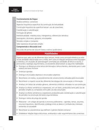 Língua 
Portuguesa Currículo do Estado de São Paulo 
88 
1º- Bimestre 
Funcionamento da língua 
Análise estilística: conectivos 
Aspectos linguísticos específicos da construção da textualidade 
Construção linguística da superfície textual: uso de conectores 
Coordenação e subordinação 
Formação do gênero 
Intertextualidade: interdiscursiva, intergenérica, referencial e temática 
Lexicografia: dicionário, glossário, enciclopédia 
Períodos simples e composto 
Valor expressivo do período simples 
Compreensão e discussão oral 
Discussão de pontos de vista em textos criativos (publicitário) 
Habilidades 
Espera-se que, pelo uso de diferentes tipos textuais, tendo como principal referência as esfe-ras 
de atividades relacionadas com a mídia, bem como as relações temporais entre linguagem 
e indivíduo, em situações de aprendizagem orientadas por atividades de leitura e escrita, e 
priorizando a tipologia argumentativa, os estudantes desenvolvam as seguintes habilidades: 
• Distinguir as diferenças entre leitura de distração e leitura literária, atentando para o valor 
estético do texto ficcional 
• Sintetizar opiniões 
• Distinguir enunciados objetivos e enunciados subjetivos 
• Reconhecer, em textos, os procedimentos de convencimento utilizados pelo enunciador 
• Reconhecer o impacto social das diferentes tecnologias de comunicação e informação 
• Analisar, em textos de variados gêneros, elementos sintáticos utilizados na sua construção 
• Analisar os efeitos semânticos e expressivos, em um texto, produzidos tanto pelo uso de 
períodos simples ou compostos como pelo uso das conjunções 
• Analisar os efeitos semânticos e expressivos produzidos pela coordenação e subordinação 
de períodos na construção de textos argumentativos 
• Distinguir notícia de artigo de opinião 
• Relacionar – em artigos de opinião e anúncios publicitários – opiniões, temas, assuntos, 
recursos linguísticos, identificando o diálogo entre as ideias e o embate dos interesses 
existentes na sociedade 
• Reconhecer as características que definem o gênero literário romance 
• Estabelecer relações lógico-discursivas, analisando o valor argumentativo dos conectivos 
 
