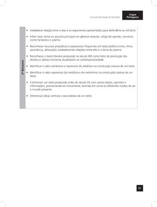 91 
Currículo do Estado de São Paulo 
Língua 
Portuguesa 
2º- Bimestre 
• Estabelecer relação entre a tese e os argumentos apresentados para defendê-la ou refutá-la 
• Inferir tese, tema ou assunto principal nos gêneros textuais: artigo de opinião, romance, 
conto fantástico e poema 
• Reconhecer recursos prosódicos e expressivos frequentes em texto poético (rima, ritmo, 
assonância, aliteração), estabelecendo relações entre eles e o tema do poema 
• Reconhecer o texto literário produzido no século XIX como fator de promoção dos 
direitos e valores humanos atualizáveis na contemporaneidade 
• Identificar o valor semântico e expressivo do advérbio na construção coesiva de um texto 
• Identificar o valor expressivo da metáfora e da metonímia na construção coesiva de um 
texto 
• Confrontar um texto produzido antes do século XX com outros textos, opiniões e 
informações, posicionando-se criticamente, levando em conta os diferentes modos de ver 
o mundo presente 
• Diferenciar ideias centrais e secundárias de um texto 
 