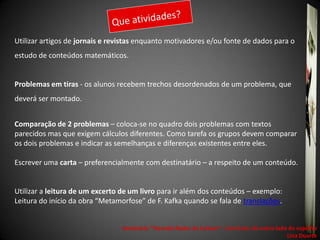 Utilizar artigos de jornais e revistas enquanto motivadores e/ou fonte de dados para o
estudo de conteúdos matemáticos.


Problemas em tiras - os alunos recebem trechos desordenados de um problema, que
deverá ser montado.


Comparação de 2 problemas – coloca-se no quadro dois problemas com textos
parecidos mas que exigem cálculos diferentes. Como tarefa os grupos devem comparar
os dois problemas e indicar as semelhanças e diferenças existentes entre eles.

Escrever uma carta – preferencialmente com destinatário – a respeito de um conteúdo.


Utilizar a leitura de um excerto de um livro para ir além dos conteúdos – exemplo:
Leitura do início da obra “Metamorfose” de F. Kafka quando se fala de translações.


                                 Seminário "Tecendo Redes de Leitura“ - Currículo: do outro lado do espelho
                                                                                                Lina Duarte
 