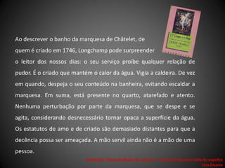 Ao descrever o banho da marquesa de Châtelet, de
quem é criado em 1746, Longchamp pode surpreender
o leitor dos nossos dias: o seu serviço proíbe qualquer relação de
pudor. É o criado que mantém o calor da água. Vigia a caldeira. De vez
em quando, despeja o seu conteúdo na banheira, evitando escaldar a
marquesa. Em suma, está presente no quarto, atarefado e atento.
Nenhuma perturbação por parte da marquesa, que se despe e se
agita, considerando desnecessário tornar opaca a superfície da água.
Os estatutos de amo e de criado são demasiado distantes para que a
decência possa ser ameaçada. A mão servil ainda não é a mão de uma
pessoa.
                           Seminário "Tecendo Redes de Leitura“ - Currículo: do outro lado do espelho
                                                                                          Lina Duarte
 