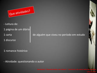 - Leitura de:
1 página de um diário
1 carta                 de alguém que viveu no período em estudo
1 discurso


1 romance histórico


- Atividade: questionando o autor

                           Seminário "Tecendo Redes de Leitura“ - Currículo: do outro lado do espelho
                                                                                          Lina Duarte
 