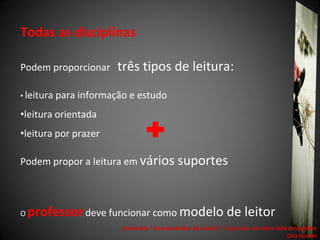 Todas as disciplinas

Podem proporcionar       três tipos de leitura:
• leitura para   informação e estudo
•leitura orientada
•leitura por prazer

Podem propor a leitura em vários suportes



O   professor deve funcionar como modelo de leitor
                          Seminário "Tecendo Redes de Leitura“ - Currículo: do outro lado do espelho
                                                                                         Lina Duarte
 