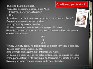 - Quantos dias tem um ano?
                                                        Que livros, que textos?
- Trezentos e sessenta e cinco. Disse Alice.
- E quantos aniversários tens tu?
- Um.
- E, se tirares um de trezentos e sessenta e cinco quantos ficam?
- Trezentos e sessenta e quatro, claro.
Humpty Dumpty parecia duvidar.
- Gostava de ver essa conta feita num papel. Disse ele.
Alice não conteve um sorriso, mas tirou do bolso um bloco de notas e
escreveu-lhe a conta:
                                    365
                                     -1
                                    364
Humpty Dumpty pegou no bloco e pôs-se a olhar com toda a atenção.
- Parece estar certa... Começou ele.
Estás a ver de pernas para o ar! Interrompeu Alice.
(...) Como ia a dizer, parece-me estar certa, apesar de eu não ter agora
tempo para conferir, e isto prova que há trezentos e sessenta e quatro
dias em que podes receber presentes de desaniversário...
                             Seminário "Tecendo Redes de Leitura“ - Currículo: do outro lado do espelho
                                                                                            Lina Duarte
 