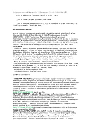 Realizados em Lorena (SP), Leopoldina (MG) e Itaperuna (RJ), pela EMBRAPA/ VALLÉE.
CURSO DE INTRODUÇÃO AO PROCESSAMENTO DE DADOS – SENAC.
CURSO DE OPERADOR DE MICROCOMPUTADOR – SENAC.
CURSO DE PRODUÇÃO DE LEITE A PASTO: TÉCNICAS DE PRODUÇÃO DE LEITE A BAIXO CUSTO – 09 a
12/04/2013 – EMBRAPA CORONEL PACHECO.
EXPERIÊNCIA PROFISSIONAL:
Atuação em quatro empresas especializadas - ABS PECPLAN (Uberaba-MG), NOVA ÍNDIA GENÉTICA
(Uberaba-MG), CENTRAL DE TRANSFERÊNCIA DE EMBRIÔES ÁGUA BRANCA (Recife-PE) e
AGROPECUÁRIA 2 R LTDA (Pres. Kennedy - TO), com implantação de Programas de
Inseminação Artificial, Cruzamento Industrial, Acasalamentos e Melhoramento Genético na área técnica
e comercial, Manejo de rebanho e pastagens, Registros de animais PO junto à Associação de Criadores.
Instrutor de cursos de Inseminação Artificial tendo formado aproximadamente 800 técnicos através das
empresas Fundação BRADESCO, SENAR (Serviço Nacional de Aprendizagem Rural), Nova Índia e
ABS PECPLAN.
Participação e organização de vários Leilões e Exposições (MG-Uberaba, Uberlândia, Belo Horizonte,
Governador Valadares, ES-Vitória, RJ- Campos, Itaperuna, Macaé, SP- Presidente Prudente, Araçatuba,
Marília, Bauru, GO-Goiânia, Rio Verde, MS- Campo Grande, MT- Barra do Garças, Água Boa, PE-Recife,
BA-Salvador, Feira de Santana, Vitória da Conquista, AL-Maceió, MA- São Luis, Imperatriz, Catanhede,
PR- Londrina; TO- Araguaína, Palmas, Colinas, Paraíso...) acompanhando julgamentos e stands.
Orientação, indicação e comercialização de produtos Zootécnicos e Veterinários disponíveis no
mercado – Antiparasitários, suplementos minerais e vitamínicos, vacinas e terapêuticos.
Manejo de pastagens, pastejo rotacionado e instalação de cerca elétrica.
Vários treinamentos com representação técnica e/ou comercial pelas empresas ABS PECPLAN, CENTRAL
NOVA ÍNDIA, FUNDAÇÃO BRADESCO, TORTUGA, NUTRISUL, ANIPRO (ração líquida), HOESCHT, VALLÉE,
PICANA (cerca elétrica), ABCZ, ASSOLEITE, EMBRAPA E SENAR.
Gerenciamento de fazendas de gado de corte.
Utilização dos programas PROCAN (ABCZ) e PRODAP.
HISTÓRICO PROFISSIONAL:
ABS PECPLAN– Uberaba-MG -Apresentação de Touros das raças Zebuínas e Taurinas e Doadoras de
Embriões para clientes, proprietários, estudantes e visitantes; Laudo de Avaliação de Touros; Vendas
(Sêmen e acessórios para Inseminação Artificial); Controle dos Animais do Programa de Transferência de
Embriões, tais como: Acasalamentos; Controles e Registros junto às Associações; Tatuagem, Tipagem
Sangüínea e Desmama; Controle de Desenvolvimento Ponderal e Leiteiro; Acompanhamento aos
Técnicos da ASSOLEITE nos Registros das Girolandas; Acompanhamento dos produtos em Exposições,
Leilões e Fazendas.
De 01/10/1991 até 01/02/1993 – Venda para ABS.
NOVA INDIA GENÉTICA S/A – Uberaba- MG- Apresentação dos Touros em coleta de Sêmen e Doadoras
de Embriões para clientes, proprietários, estudantes e visitantes; Vendas de Sêmen, Embriões
Congelados, Receptoras Prenhes e Acessórios para Inseminação Artificial; - Acompanhamento em
Exposições representando a Empresa; - Instrutor de Cursos de Inseminação Artificial, juntamente com o
SENAR- MG; - Implantação de Programas de Inseminação Artificial e Acasalamentos em
fazendas particulares; - Controle de estoque de Sêmen, Embriões e Materiais; - Entrega de Sêmen
vendido. – Suporte técnico aos representantes regionais.
De 01/10/1993 até 23/07/1994 – Proposta irrecusável da Central Água Branca com excelente material
genético para trabalhar. Nelore PO.
AGROPECUÁRIA CENTRAL FAZENDA ÁGUA BRANCA – Bonito- PE - Acasalamentos de Doadoras; -
Comunicações de Nascimentos, Inseminações Artificiais e Transferências de Embriões junto a ABCZ; -
Controle de Desenvolvimento Ponderal, Tatuagens e Registros das Crias; - Manejo Zootécnico das
fazendas da Empresa; - Organização de Dias de Campo e apresentação de Doadoras e seus
produtos para clientes e visitantes; - Controle de produção e estoque da Empresa e de Terceiro
 