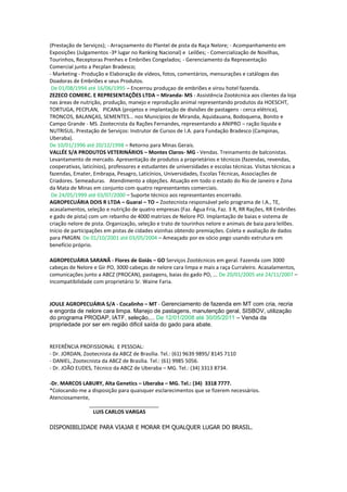 (Prestação de Serviços); - Arraçoamento do Plantel de pista da Raça Nelore; - Acompanhamento em
Exposições (Julgamentos -3º lugar no Ranking Nacional) e Leilões; - Comercialização de Novilhas,
Tourinhos, Receptoras Prenhes e Embriões Congelados; - Gerenciamento da Representação
Comercial junto a Pecplan Bradesco;
- Marketing - Produção e Elaboração de vídeos, fotos, comentários, mensurações e catálogos das
Doadoras de Embriões e seus Produtos.
De 01/08/1994 até 16/06/1995 – Encerrou produçao de embriões e virou hotel fazenda.
ZEZECO COMERC. E REPRESENTAÇÕES LTDA – Miranda- MS - Assistência Zootécnica aos clientes da loja
nas áreas de nutrição, produção, manejo e reprodução animal representando produtos da HOESCHT,
TORTUGA, PECPLAN, PICANA (projetos e implantação de divisões de pastagens - cerca elétrica),
TRONCOS, BALANÇAS, SEMENTES... nos Municípios de Miranda, Aquidauana, Bodoquena, Bonito e
Campo Grande - MS. Zootecnista da Rações Fernandes, representando a ANIPRO – ração líquida e
NUTRISUL. Prestação de Serviços: Instrutor de Cursos de I.A. para Fundação Bradesco (Campinas,
Uberaba).
De 10/01/1996 até 20/12/1998 – Retorno para Minas Gerais.
VALLÉE S/A PRODUTOS VETERINÁRIOS – Montes Claros- MG - Vendas. Treinamento de balconistas.
Levantamento de mercado. Apresentação de produtos a proprietários e técnicos (fazendas, revendas,
cooperativas, laticínios), professores e estudantes de universidades e escolas técnicas. Visitas técnicas a
fazendas, Emater, Embrapa, Pesagro, Laticínios, Universidades, Escolas Técnicas, Associações de
Criadores. Semeaduras. Atendimento a objeções. Atuação em todo o estado do Rio de Janeiro e Zona
da Mata de Minas em conjunto com quatro representantes comerciais.
De 24/05/1999 até 03/07/2000 – Suporte técnico aos representantes encerrado.
AGROPECUÁRIA DOIS R LTDA – Guarai – TO – Zootecnista responsável pelo programa de I.A., TE,
acasalamentos, seleção e nutrição de quatro empresas (Faz. Água Fria, Faz. 3 R, RR Rações, RR Embriões
e gado de pista) com um rebanho de 4000 matrizes de Nelore PO. Implantação de baias e sistema de
criação nelore de pista. Organização, seleção e trato de tourinhos nelore e animais de baia para leilões.
Início de participações em pistas de cidades vizinhas obtendo premiações. Coleta e avaliação de dados
para PMGRN. De 01/10/2001 até 03/05/2004 – Ameaçado por ex-sócio pego usando extrutura em
benefício próprio.
AGROPECUÁRIA SARANÃ - Flores de Goiás – GO Serviços Zootécnicos em geral. Fazenda com 3000
cabeças de Nelore e Gir PO, 3000 cabeças de nelore cara limpa e mais a raça Curraleiro. Acasalamentos,
comunicações junto a ABCZ (PROCAN), pastagens, baias do gado PO, ... De 20/01/2005 até 24/11/2007 –
Incompatibilidade com proprietário Sr. Waine Faria.
JOULE AGROPECUÁRIA S/A - Cocalinho – MT - Gerenciamento de fazenda em MT com cria, recria
e engorda de nelore cara limpa. Manejo de pastagens, manutenção geral, SISBOV, utilização
do programa PRODAP, IATF, seleção,... De 12/01/2008 até 30/05/2011 – Venda da
propriedade por ser em região dificil saída do gado para abate.
REFERÊNCIA PROFISSIONAL E PESSOAL:
- Dr. JORDAN, Zootecnista da ABCZ de Brasília. Tel.: (61) 9639 9895/ 8145 7110
- DANIEL, Zootecnista da ABCZ de Brasília. Tel.: (61) 9985 5056.
- Dr. JOÃO EUDES, Técnico da ABCZ de Uberaba – MG. Tel.: (34) 3313 8734.
-Dr. MARCOS LABURY, Alta Genetics – Uberaba – MG. Tel.: (34) 3318 7777.
*Colocando-me a disposição para quaisquer esclarecimentos que se fizerem necessários.
Atenciosamente,
________________________
LUIS CARLOS VARGAS
DISPONIBILIDADE PARA VIAJAR E MORAR EM QUALQUER LUGAR DO BRASIL.
 