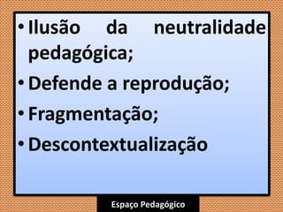 Espaço Pedagógico
• Ilusão da neutralidade
pedagógica;
•Defende a reprodução;
• Fragmentação;
• Descontextualização
 