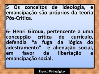 Espaço Pedagógico
5 Os conceitos de ideologia, e
emancipação são próprios da teoria
Pós-Crítica.
6- Henri Giroux, pertencente a uma
concepção crítica de currículo,
defendia “a fuga da lógica do
adestramento” e alienação social,
em favor da libertação e
emancipação social.
 