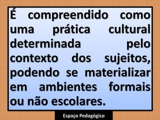 Espaço Pedagógico
É compreendido como
uma prática cultural
determinada pelo
contexto dos sujeitos,
podendo se materializar
em ambientes formais
ou não escolares.
 