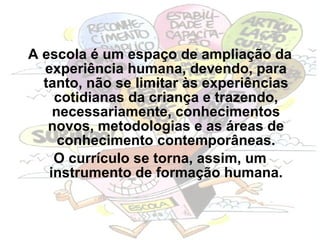 A escola é um espaço de ampliação da experiência humana, devendo, para tanto, não se limitar às experiências cotidianas da criança e trazendo, necessariamente, conhecimentos novos, metodologias e as áreas de conhecimento contemporâneas. O currículo se torna, assim, um instrumento de formação humana. 