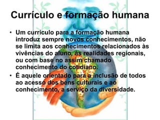 Currículo e formação humana Um currículo para a formação humana introduz sempre novos conhecimentos, não se limita aos conhecimentos relacionados às vivências do aluno, às realidades regionais, ou com base no assim chamado conhecimento do cotidiano. É aquele orientado para a inclusão de todos ao acesso dos bens culturais e ao conhecimento, a serviço da diversidade. 