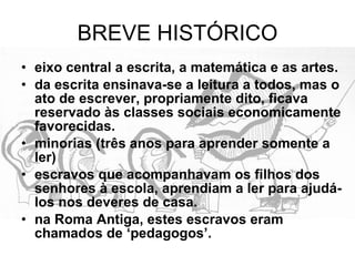BREVE HISTÓRICO eixo central a escrita, a matemática e as artes. da escrita ensinava-se a leitura a todos, mas o ato de escrever, propriamente dito, ficava reservado às classes sociais economicamente favorecidas. minorias (três anos para aprender somente a ler)  escravos que acompanhavam os filhos dos senhores à escola, aprendiam a ler para ajudá-los nos deveres de casa. na Roma Antiga, estes escravos eram chamados de ‘pedagogos’. 