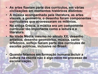 As artes fizeram parte dos currículos, em várias civilizações em momentos históricos distintos: A música acompanhada pela literatura, as artes visuais, a geometria, o desenho foram componentes curriculares que atravessaram os milênios. Na antiga Grécia, a música era um componente curricular tão importante como a leitura e a literatura. Na Idade Média, mesmo no século XX, desenho artístico, desenho geométrico, música, canto orfeônico, solfejo faziam parte dos currículos de escolas públicas, inclusive no Brasil. Quando falamos em formação humana incluir a cultura na escola não é algo novo no processo de escolarização. 