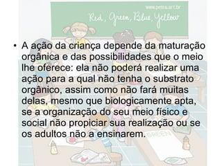 A ação da criança depende da maturação orgânica e das possibilidades que o meio lhe oferece: ela não poderá realizar uma ação para a qual não tenha o substrato orgânico, assim como não fará muitas delas, mesmo que biologicamente apta, se a organização do seu meio físico e social não propiciar sua realização ou se os adultos não a ensinarem. 