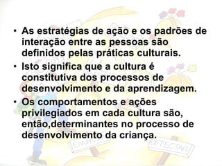 As estratégias de ação e os padrões de interação entre as pessoas são definidos pelas práticas culturais. Isto significa que a cultura é constitutiva dos processos de desenvolvimento e da aprendizagem. Os comportamentos e ações privilegiados em cada cultura são, então,determinantes no processo de desenvolvimento da criança. 
