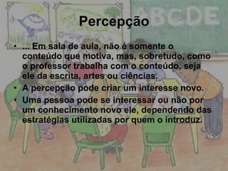 Percepção ... Em sala de aula, não é somente o conteúdo que motiva, mas, sobretudo, como o professor trabalha com o conteúdo, seja ele da escrita, artes ou ciências. A percepção pode criar um interesse novo. Uma pessoa pode se interessar ou não por um conhecimento novo ele, dependendo das estratégias utilizadas por quem o introduz. 