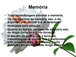 Memória Toda aprendizagem envolve a memória. Os movimentos da memória são: o de arquivar, o de evocar e o de esquecer. modulada pela emoção. Quanto ao tempo, os tipos de memória são: de longa duração e curta duração. O desafio da pedagogia é formular metodologias de ensino que transformem esta primeira ação da memória (curta duração) em memórias de longa duração. 