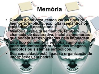 Memória Quanto à natureza, temos vários tipos de memória: implícita, explícita (semântica ou episódica) e operacional. Memória explícita semântica, também chamada de declarativa, inclui as memórias que podem ser explicitadas pela linguagem. Este tipo de memória engloba aquilo que pode ser lembrado por meio das imagens, símbolos ou sistemas simbólicos. Sua capacidade está ligada à organização de informações em padrão. 