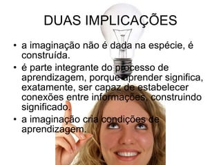 DUAS IMPLICAÇÕES a imaginação não é dada na espécie, é construída. é parte integrante do processo de aprendizagem, porque aprender significa, exatamente, ser capaz de estabelecer conexões entre informações, construindo significado. a imaginação cria condições de aprendizagem. 