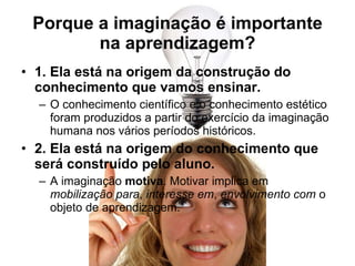 Porque a imaginação é importante na aprendizagem? 1. Ela está na origem da construção do conhecimento que vamos ensinar. O conhecimento científico e o conhecimento estético foram produzidos a partir do exercício da imaginação humana nos vários períodos históricos. 2. Ela está na origem do conhecimento que será construído pelo aluno. A imaginação  motiva . Motivar implica em  mobilização para ,  interesse em ,  envolvimento com  o objeto de aprendizagem. 