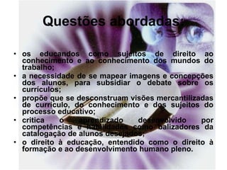 Questões abordadas: os educandos como sujeitos de direito ao conhecimento e ao conhecimento dos mundos do trabalho; a necessidade de se mapear imagens e concepções dos alunos, para subsidiar o debate sobre os currículos; propõe que se desconstruam visões mercantilizadas de currículo, do conhecimento e dos sujeitos do processo educativo; critica o aprendizado desenvolvido por competências e habilidades como balizadores da catalogação de alunos desejados; o direito à educação, entendido como o direito à formação e ao desenvolvimento humano pleno. 
