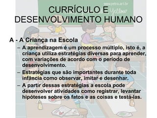 CURRÍCULO E DESENVOLVIMENTO HUMANO A - A Criança na Escola A aprendizagem é um processo múltiplo, isto é, a criança utiliza estratégias diversas para aprender, com variações de acordo com o período de desenvolvimento. Estratégias que são importantes durante toda infância como observar, imitar e desenhar. A partir dessas estratégias a escola pode desenvolver atividades como registrar, levantar hipóteses sobre os fatos e as coisas e testá-las. 
