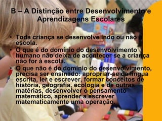 Toda criança se desenvolve indo ou não à escola. O que é do domínio do desenvolvimento humano não deixa de acontecer se a criança não for à escola. O que não é do domínio do desenvolvimento, precisa ser ensinado: apropriar-se da língua escrita, ler e escrever, formar conceitos de história, geografia, ecologia e de outras matérias, desenvolver o pensamento matemático, aprender a escrever matematicamente uma operação. B – A Distinção entre Desenvolvimento e Aprendizagens Escolares 