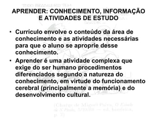 APRENDER: CONHECIMENTO, INFORMAÇÃO E ATIVIDADES DE ESTUDO Currículo envolve o conteúdo da área de conhecimento e as atividades necessárias para que o aluno se aproprie desse conhecimento. Aprender é uma atividade complexa que exige do ser humano procedimentos diferenciados segundo a natureza do conhecimento, em virtude do funcionamento cerebral (principalmente a memória) e do desenvolvimento cultural. 