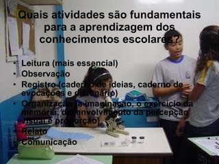 Quais atividades são fundamentais para a aprendizagem dos conhecimentos escolares? Leitura (mais essencial) Observação Registro (caderno de ideias, caderno de evocações e dicionário) Organização (a imaginação, o exercício da memória, desenvolvimento da percepção visual e proporção) Relato Comunicação 