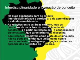 Interdisciplinaridade e fo rmação  de conceito Há duas dimensões para se di scutir  interdisciplinaridade e currícul o: a da aprendizagem  e a do desenvolvimento. As relações entre as áreas exis tem, mas os concei tos de cada área do conhec imento são construído s a partir da relação com  o conhecimento sistematizado  que caracteriza ca da disciplina. São relações  desejáveis como pa rte do ensino, mas não se pode pre tender que unica mente com o concurso desta  abordagem p edagógica o aluno se aproprie dos con ceitos de  cada área. 