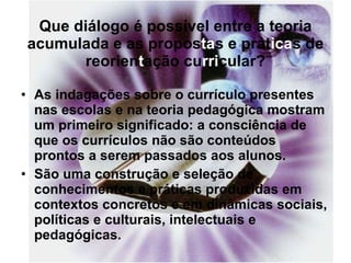 Que diálogo é possível entre a teoria acumulada e as propos ta s e prát ica s de reorien t ação cu rri cular? As indagações sobre o currículo presentes nas escolas e na teoria pedagógica mostram um primeiro significado: a consciência de que os currículos não são conteúdos prontos a serem passados aos alunos. São uma construção e seleção de conhecimentos e práticas produzidas em contextos concretos e em dinâmicas sociais, políticas e culturais, intelectuais e pedagógicas. 