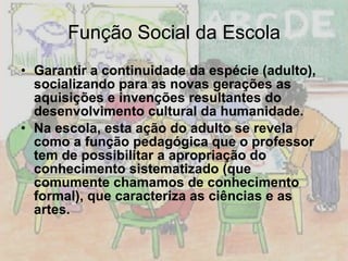 Função Social da Escola Garantir a continuidade da espécie (adulto), socializando para as novas gerações as aquisições e invenções resultantes do desenvolvimento cultural da humanidade. Na escola, esta ação do adulto se revela como a função pedagógica que o professor tem de possibilitar a apropriação do conhecimento sistematizado (que comumente chamamos de conhecimento formal), que caracteriza as ciências e as artes. 