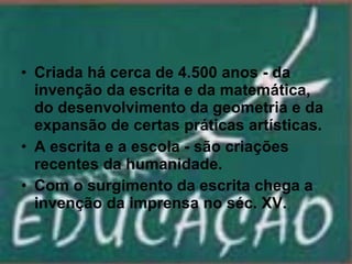 Criada há cerca de 4.500 anos - da invenção da escrita e da matemática, do desenvolvimento da geometria e da expansão de certas práticas artísticas. A escrita e a escola - são criações recentes da humanidade. Com o surgimento da escrita chega a invenção da imprensa no séc. XV. 