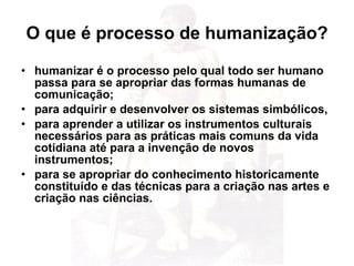 O que é processo de humanização? humanizar é o processo pelo qual todo ser humano passa para se apropriar das formas humanas de comunicação; para adquirir e desenvolver os sistemas simbólicos, para aprender a utilizar os instrumentos culturais necessários para as práticas mais comuns da vida cotidiana até para a invenção de novos instrumentos; para se apropriar do conhecimento historicamente constituído e das técnicas para a criação nas artes e criação nas ciências. 