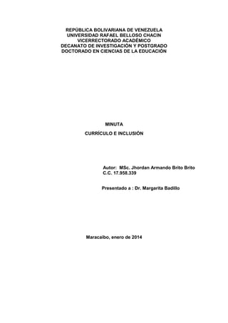 REPÚBLICA BOLIVARIANA DE VENEZUELA
UNIVERSIDAD RAFAEL BELLOSO CHACIN
VICERRECTORADO ACADÉMICO
DECANATO DE INVESTIGACIÓN Y POSTGRADO
DOCTORADO EN CIENCIAS DE LA EDUCACIÓN

MINUTA
CURRÍCULO E INCLUSIÓN

Autor: MSc. Jhordan Armando Brito Brito
C.C. 17.958.339
Presentado a : Dr. Margarita Badillo

Maracaibo, enero de 2014

 