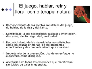 El juego, hablar, reír y  llorar como terapia natural Reconocimiento de los efectos saludables del juego,  de hablar, de la risa y del llanto. Sensibilidad, a sus necesidades básicas: alimentación, descanso, afecto, seguridad, curiosidad. Reconocimiento de las necesidades no satisfechas como las causas primarias  de los problemas emocionales y de comportamiento que muestran. Importancia de la prevención. Uso de un enfoque no autoritario como disciplina. Aceptación de todas las emociones que manifiestan sin juicios de valor ni etiquetas. 