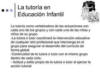 La tutoría en Educación Infantil La tutoría como vertebradora de las actuaciones con cada uno de los grupos y con cada una de las niñas y niños de su grupo. -La tutora o tutor coordinará la intervención educativa de cualquier otro profesional que intervenga en el grupo para asegurar el desarrollo del currículo de forma global. Continuidad de la tutora o tutor con el mismo grupo dentro de cada ciclo. Actitud y estilo propio de la tutora o tutor al ejercer la acción tutorial 