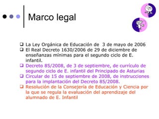Marco legal La Ley Orgánica de Educación de  3 de mayo de 2006 El Real Decreto 1630/2006 de 29 de diciembre de enseñanzas mínimas para el segundo ciclo de E. infantil. Decreto 85/2008, de 3 de septiembre, de currículo de segundo ciclo de E. infantil del Principado de Asturias Circular de 15 de septiembre de 2008, de instrucciones para la implantación del Decreto 85/2008. Resolución de la Consejería de Educación y Ciencia por la que se regula la evaluación del aprendizaje del  alumnado de E. Infantil 