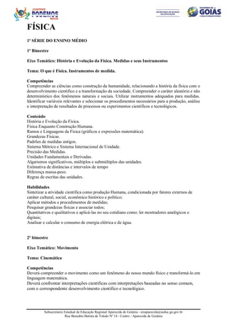 Subsecretaria Estadual de Educação Regional Aparecida de Goiânia - sreaparecida@seduc.go.gov.br
Rua Benedito Batista de Toledo Nº 14 - Centro - Aparecida de Goiânia
FÍSICA
1ª SÉRIE DO ENSINO MÉDIO
1º Bimestre
Eixo Temático: História e Evolução da Física. Medidas e seus Instrumentos
Tema: O que é Física. Instrumentos de medida.
Competências
Compreender as ciências como construção da humanidade, relacionando a história da física com o
desenvolvimento científico e a transformação da sociedade. Compreender o caráter aleatório e não
determinístico dos fenômenos naturais e sociais. Utilizar instrumentos adequados para medidas.
Identificar variáveis relevantes e selecionar os procedimentos necessários para a produção, análise
e interpretação de resultados de processos ou experimentos científicos e tecnológicos.
Conteúdo
História e Evolução da Física.
Física Enquanto Construção Humana.
Ramos e Linguagens da Física (gráficos e expressões matemática).
Grandezas Físicas.
Padrões de medidas antigos.
Sistema Métrico e Sistema Internacional de Unidade.
Precisão das Medidas.
Unidades Fundamentais e Derivadas.
Algarismos significativos, múltiplos e submúltiplos das unidades.
Estimativa de distâncias e intervalos de tempo
Diferença massa-peso.
Regras de escritas das unidades.
Habilidades
Sintetizar a atividade científica como produção Humana, condicionada por fatores externos de
caráter cultural, social, econômico histórico e político;
Aplicar métodos e procedimentos de medidas;
Pesquisar grandezas físicas e associar todos;
Quantitativos e qualitativos e aplicá-las no seu cotidiano como: ler mostradores analógicos e
digitais;
Analisar e calcular o consumo de energia elétrica e de água.
2º bimestre
Eixo Temático: Movimento
Tema: Cinemática
Competências
Deverá compreender o movimento como um fenômeno do nosso mundo físico e transformá-lo em
linguagem matemática.
Deverá confrontar interpretações científicas com interpretações baseadas no senso comum,
com o correspondente desenvolvimento científico e tecnológico.
 