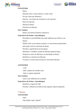 Subsecretaria Estadual de Educação Regional Aparecida de Goiânia - sreaparecida@seduc.go.gov.br
Rua Benedito Batista de Toledo Nº 14 - Centro - Aparecida de Goiânia
CONTEÚDOS
Dança
Oposição entre o corpo natural e o corpo social;
Por que e para que dançamos?
Hip hop – movimento de resistência ou de consumo?
Raízes do Hip hop
Hip hop no Brasil
Elementos do Hip hop
Eixo Temático
Dança, movimentos humanos expressivos
Expectativas de Ensino e Aprendizagem
Reconhecer as possibilidades que estão implícitas nas músicas e nas
danças;
Refletir sobre os movimentos naturais e os movimentos padronizados
pelo grupo social na construção da dança;
Perceber o significado do ato de dançar;
Identificar o verdadeiro sentido do Hip hop enquanto dança;
Pesquisar as raízes do Hip hop e sua introdução no Brasil;
Identificar os elementos do Hip hop;
Vivenciar os ritmos desenvolvidos no movimento Hip hop.
CONTEÚDOS
Lutas
Judô: a prática do caminho suave
Judô e o esporte espetáculo
Eixo Temático
Lutas e suas influências na sociedade
Expectativas de Ensino e Aprendizagem
Identificar a origem do Judô;
Perceber a influência da mídia na luta enquanto esporte espetáculo.
3º Bimestre
CONTEÚDOS
Jogos
Jogo jogado e jogo “jogante”
 