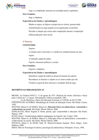 Subsecretaria Estadual de Educação Regional Aparecida de Goiânia - sreaparecida@seduc.go.gov.br
Rua Benedito Batista de Toledo Nº 14 - Centro - Aparecida de Goiânia
Jogo e a competição: presente na sociedade atual e capitalista.
Eixo Temático
Jogo e cidadania
Expectativas de Ensino e Aprendizagem
Mudar as regras, as lógicas e propor novos valores, promovendo
transformações no jogo jogado ou na organização social dela;
Perceber a relação que existe entre competição natural e competição
influenciada pelo meio social.
4º Bimestre
CONTEÚDOS
Esporte
A relação entre a televisão e o voleibol no estabelecimento de suas
regras;
A transição, papel da mídia;
Esporte, interesses políticos e sociais.
Eixo Temático
Esporte e cidadania
Expectativas de Ensino e Aprendizagem
Identificar o papel da mídia no desenvolvimento do esporte;
Reconhecer se fazemos o esporte ou se somos usados por ele;
Verificar a quem de fato interessa o resultado final do jogo.
REFERÊNCIAS BIBLIOGRÁFICAS
BRASIL, Lei Federal 5692/71, 11 de agosto de 1971. Reforma do ensino: diretrizes e bases
para o ensino de 1 e 2 graus. Florianópolis: Editora Lunardelli, 1981.
________. Lei de Diretrizes e Bases da Educação Nacional, n 9.394/96, de 20/12/1996
COLETIVO DE AUTORES. Metodologia do Ensino de Educação Física. São Paulo: Cortez,
1992.
MATTOS, Mauro G. & NEIRA, Marcos G. Educação Física na adolescência: construindo o
conhecimento na escola. São Paulo: Phorte Editora, 2000.
GONÇALVES, Maria Augusta S. Sentir, pensar, agir: corporeidade e educação. São Paulo:
Papirus, 1997.
KUNZ, Elenor. Transformação didático-pedagógica do Esporte. Ijuí: Unijuí, 1994.
MATTOS, Mauro G. & NEIRA, Marcos G. Educação Física na adolescência: construindo o
conhecimento na escola. São Paulo: Phorte Editora, 2000.
PAPALIA, Diane E. & OLDS, Sally W. Desenvolvimento humano. Porto Alegre: Artes
Médicas, 2000.
ROSA, Merval. Psicologia Evolutiva: psicologia da adolescência. Petrópolis: Vozes, 1996.
 