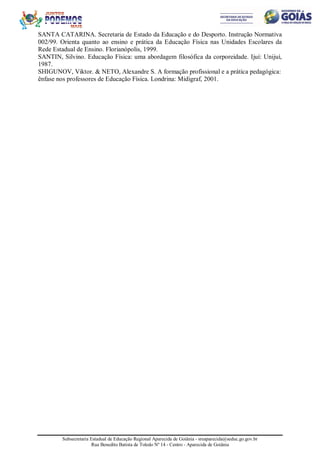 Subsecretaria Estadual de Educação Regional Aparecida de Goiânia - sreaparecida@seduc.go.gov.br
Rua Benedito Batista de Toledo Nº 14 - Centro - Aparecida de Goiânia
SANTA CATARINA. Secretaria de Estado da Educação e do Desporto. Instrução Normativa
002/99. Orienta quanto ao ensino e prática da Educação Física nas Unidades Escolares da
Rede Estadual de Ensino. Florianópolis, 1999.
SANTIN, Silvino. Educação Física: uma abordagem filosófica da corporeidade. Ijuí: Unijuí,
1987.
SHIGUNOV, Viktor. & NETO, Alexandre S. A formação profissional e a prática pedagógica:
ênfase nos professores de Educação Física. Londrina: Midigraf, 2001.
 