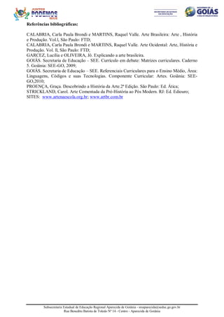 Subsecretaria Estadual de Educação Regional Aparecida de Goiânia - sreaparecida@seduc.go.gov.br
Rua Benedito Batista de Toledo Nº 14 - Centro - Aparecida de Goiânia
Referências bibliográficas:
CALABRIA, Carla Paula Brondi e MARTINS, Raquel Valle. Arte Brasileira: Arte , História
e Produção. Vol.l, São Paulo: FTD;
CALABRIA, Carla Paula Brondi e MARTINS, Raquel Valle. Arte Ocidental: Arte, História e
Produção. Vol. ll, São Paulo: FTD;
GARCEZ, Lucília e OLIVEIRA, Jô. Explicando a arte brasileira.
GOIÁS. Secretaria de Educação – SEE. Currículo em debate: Matrizes curriculares. Caderno
5. Goiânia: SEE-GO, 2009;
GOIÁS. Secretaria de Educação – SEE. Referenciais Curriculares para o Ensino Médio, Área:
Linguagens, Códigos e suas Tecnologias. Componente Curricular: Artes. Goiânia: SEE-
GO,2010;
PROENÇA, Graça. Descobrindo a História da Arte.2ª Edição. São Paulo: Ed. Ática;
STRICKLAND, Carol. Arte Comentada da Pré-História ao Pós Modern. RJ: Ed. Ediouro;
SITES: www.artenaescola.org.br; www.artbr.com.br
 