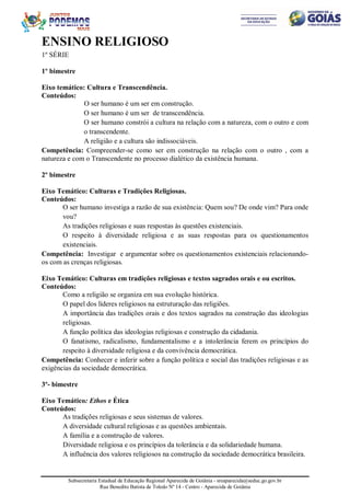 Subsecretaria Estadual de Educação Regional Aparecida de Goiânia - sreaparecida@seduc.go.gov.br
Rua Benedito Batista de Toledo Nº 14 - Centro - Aparecida de Goiânia
ENSINO RELIGIOSO
1º SÉRIE
1º bimestre
Eixo temático: Cultura e Transcendência.
Conteúdos:
O ser humano é um ser em construção.
O ser humano é um ser de transcendência.
O ser humano constrói a cultura na relação com a natureza, com o outro e com
o transcendente.
A religião e a cultura são indissociáveis.
Competência: Compreender-se como ser em construção na relação com o outro , com a
natureza e com o Transcendente no processo dialético da existência humana.
2º bimestre
Eixo Temático: Culturas e Tradições Religiosas.
Conteúdos:
O ser humano investiga a razão de sua existência: Quem sou? De onde vim? Para onde
vou?
As tradições religiosas e suas respostas às questões existenciais.
O respeito à diversidade religiosa e as suas respostas para os questionamentos
existenciais.
Competência: Investigar e argumentar sobre os questionamentos existenciais relacionando-
os com as crenças religiosas.
Eixo Temático: Culturas em tradições religiosas e textos sagrados orais e ou escritos.
Conteúdos:
Como a religião se organiza em sua evolução histórica.
O papel dos líderes religiosos na estruturação das religiões.
A importância das tradições orais e dos textos sagrados na construção das ideologias
religiosas.
A função política das ideologias religiosas e construção da cidadania.
O fanatismo, radicalismo, fundamentalismo e a intolerância ferem os princípios do
respeito à diversidade religiosa e da convivência democrática.
Competência: Conhecer e inferir sobre a função política e social das tradições religiosas e as
exigências da sociedade democrática.
3º- bimestre
Eixo Temático: Ethos e Ética
Conteúdos:
As tradições religiosas e seus sistemas de valores.
A diversidade cultural religiosas e as questões ambientais.
A família e a construção de valores.
Diversidade religiosa e os princípios da tolerância e da solidariedade humana.
A influência dos valores religiosos na construção da sociedade democrática brasileira.
 