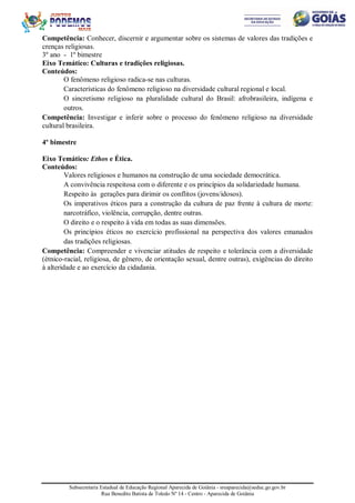 Subsecretaria Estadual de Educação Regional Aparecida de Goiânia - sreaparecida@seduc.go.gov.br
Rua Benedito Batista de Toledo Nº 14 - Centro - Aparecida de Goiânia
Competência: Conhecer, discernir e argumentar sobre os sistemas de valores das tradições e
crenças religiosas.
3º ano - 1º bimestre
Eixo Temático: Culturas e tradições religiosas.
Conteúdos:
O fenômeno religioso radica-se nas culturas.
Características do fenômeno religioso na diversidade cultural regional e local.
O sincretismo religioso na pluralidade cultural do Brasil: afrobrasileira, indígena e
outros.
Competência: Investigar e inferir sobre o processo do fenômeno religioso na diversidade
cultural brasileira.
4º bimestre
Eixo Temático: Ethos e Ética.
Conteúdos:
Valores religiosos e humanos na construção de uma sociedade democrática.
A convivência respeitosa com o diferente e os princípios da solidariedade humana.
Respeito às gerações para dirimir os conflitos (jovens/idosos).
Os imperativos éticos para a construção da cultura de paz frente à cultura de morte:
narcotráfico, violência, corrupção, dentre outras.
O direito e o respeito à vida em todas as suas dimensões.
Os princípios éticos no exercício profissional na perspectiva dos valores emanados
das tradições religiosas.
Competência: Compreender e vivenciar atitudes de respeito e tolerância com a diversidade
(étnico-racial, religiosa, de gênero, de orientação sexual, dentre outras), exigências do direito
à alteridade e ao exercício da cidadania.
 