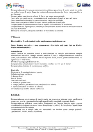 Subsecretaria Estadual de Educação Regional Aparecida de Goiânia - sreaparecida@seduc.go.gov.br
Rua Benedito Batista de Toledo Nº 14 - Centro - Aparecida de Goiânia
Compreender que as forças que encontramos no cotidiano (peso, força de apoio, tensão em molas
ou cordas, forças de atrito, forças de contato) são consequências das forças eletromagnética e
gravitacional.
Compreender o conceito de resultante de forças que atuam numa partícula.
Saber achar, geometricamente, as componentes de uma força em dois eixos perpendiculares.
Saber construir diagramas de forças que atuam em corpos em equilíbrio.
Saber enunciar a primeira lei de Newton e resolver problemas de aplicação.
Compreender a relação entre os conceitos de impulso e de quantidade de movimento.
Compreender que o princípio da conservação da quantidade de movimento é uma consequência
da 3ª Lei de Newton.
Entender as condições para que a quantidade de movimento se conserve.
4º Bimestre
Eixo temático: Transferência, transformação e conservação de energia.
Tema: Energia mecânica e suas conservações. Gravitação universal. Leis de Kepler.
Compreendendo satélites.
Competências
Deverá enfocar as diferentes fontes e transformações da energia, relacionando energias
hidrelétricas e mecânicas a energia nuclear e potencial e, ainda, à energia térmica como a todas as
outras, considerando o meio ambiente em seus aspectos físicos, as suas grandezas mensuráveis e o
significado da intervenção.
Identificar a composição Sistema Solar.
Compreender a natureza do movimento planetário com base nas três leis de Kepler.
Compreender a dinâmica do movimento de satélites.
Conteúdo
Conservação da quantidade de movimento;
Colisão ou choque mecânico;
O Sistema Solar;
Leis de Kepler;
Gravitação universal;
A aceleração gravitacional;
A energia potencial gravitacional com o referencial no infinito.
A imponderabilidade no interior de satélites.
Os benefícios de satélites naturais e artificiais.
Habilidades
Compreender que, nos processos de transformação que ocorrem na natureza, certas grandezas se
conservam, ou seja, a quantidade observada antes é igual à quantidade observada depois;.
Compreender que a ideia de conservação é fundamental nas Ciências Naturais, sendo expressa
pelos Princípios de Conservação: da Massa (Princípio de Lavoisier), da Energia, da Carga Elétrica
e da Quantidade de Movimento.
Compreender que a energia pode ser armazenada em sistemas como energia potencial
(gravitacional, elástica, elétrica e química).
 