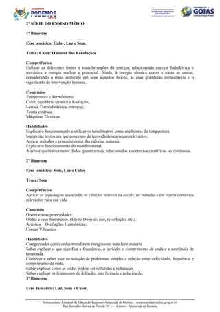 Subsecretaria Estadual de Educação Regional Aparecida de Goiânia - sreaparecida@seduc.go.gov.br
Rua Benedito Batista de Toledo Nº 14 - Centro - Aparecida de Goiânia
2ª SÉRIE DO ENSINO MÉDIO
1º Bimestre
Eixo temático: Calor, Luz e Som.
Tema: Calor: O motor das Revoluções
Competências
Enfocar as diferentes fontes e transformações da energia, relacionando energia hidrelétrica e
mecânica a energia nuclear e potencial. Ainda, à energia térmica como a todas as outras,
considerando o meio ambiente em seus aspectos físicos, as suas grandezas mensuráveis e o
significado da intervenção humana.
Conteúdos
Temperatura e Termômetro;
Calor, equilíbrio térmico e Radiação;
Leis da Termodinâmica, entropia;
Teoria cinética;
Máquinas Térmicas.
Habilidades
Explicar o funcionamento e utilizar os termômetros como medidores de temperatura.
Interpretar textos em que conceitos de termodinâmica sejam relevantes.
Aplicar métodos e procedimentos das ciências naturais.
Explicar o funcionamento do mundo natural.
Analisar qualitativamente dados quantitativos, relacionados a contextos científicos ou cotidianos.
2º Bimestre
Eixo temático: Som, Luz e Calor
Tema: Som
Competências
Aplicar as tecnologias associadas às ciências naturais na escola, no trabalho e em outros contextos
relevantes para sua vida.
Conteúdo
O som e suas propriedades;
Ondas e seus fenômenos. (Efeito Doopler, eco, reverbação, etc.).
Acústica – Oscilações Harmônicas;
Cordas Vibrantes.
Habilidades
Compreender como ondas transferem energia sem transferir matéria.
Saber explicar o que significa a frequência, o período, o comprimento de onda e a amplitude de
uma onda.
Conhecer e saber usar na solução de problemas simples a relação entre velocidade, frequência e
comprimento de onda.
Saber explicar como as ondas podem ser refletidas e refratadas.
Saber explicar os fenômenos de difração, interferência e polarização.
3º Bimestre
Eixo Temático: Luz, Som e Calor.
 