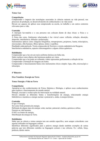 Subsecretaria Estadual de Educação Regional Aparecida de Goiânia - sreaparecida@seduc.go.gov.br
Rua Benedito Batista de Toledo Nº 14 - Centro - Aparecida de Goiânia
Tema: Luz
Competências
Compreender o impacto das tecnologias associadas às ciências naturais na vida pessoal, nos
processos de produção, no desenvolvimento do conhecimento e na vida social.
Devem ser capazes de aplicar essa compreensão na escola, no trabalho e em outros contextos
relevantes para a vida;
Conteúdo
A interação luz-matéria e o seu percurso nos colocam diante de duas óticas: a física e a
geométrica;
A física das cores, fenômenos relacionados à luz visível como: reflexão, refração, absorção,
dispersão, interferência, difração e polarização;
Instrumentos ópticos como: máquina fotográfica, retroprojetores, projetores, luneta, telescópicos,
microscópio, olho humano, fibras ópticas, lentes e espelhos;
Dualidade onda-partícula. Teoria corpuscular de Newton e a teoria ondulatória de Huygens;
Interferência ondulatória, espectro eletromagnético e alguns efeitos quânticos.
Habilidades
Compreender que a luz em um meio uniforme desloca em linha reta.
Saber explicar como objetos não luminosos podem ser vistos.
Compreender que a luz pode ser refratada e saber representar graficamente a refração da luz.
Compreender a formação de imagens em lentes.
Compreender o funcionamento básico dos instrumentos óticos simples: lupa, olho, microscópio e
telescópio.
4º Bimestre
Eixo Temático: Energia na Terra
Tema: Energia e Vida na Terra
Competências
Apropriar-se dos conhecimentos de Física, Química e Biologia, e aplicar esses conhecimentos
para explicar o funcionamento do mundo natural.
Planejar, executar e avaliar ações de intervenção na realidade natural.
Deverá entender as diferentes fontes e transformações da energia, relacionando energia
hidrelétrica e mecânica a energia nuclear e potencial e, ainda, à energia térmica.
Conteúdo
O que é Energia;
Sol como fonte primária de energia;
Definição de alguns tipos de energia: solar, nuclear, potencial, cinética, química e eólica;
Energia na vida humana;
O Sol e as fontes de energia;
Distribuição da energia na Terra.
Habilidades
Saber que na ciência o termo energia tem um sentido específico, nem sempre coincidente com
aqueles utilizados na linguagem comum.
Identificar diferentes significados para a palavra energia dando também exemplos de outras
palavras que tem diferentes sentidos na linguagem comum e nas ciências. Ex.: célula, força,
potência, dentre outros.
 